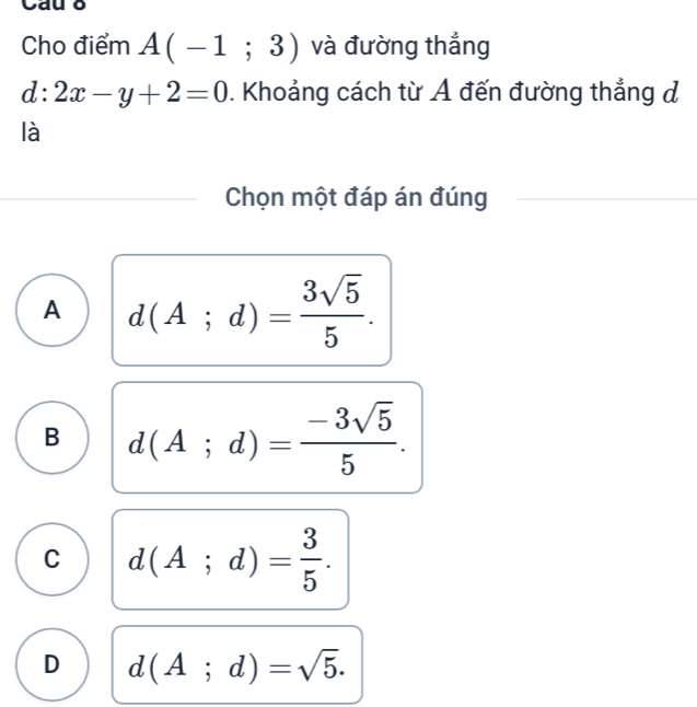 Cho điểm A(-1;3) và đường thẳng
d:2x-y+2=0. Khoảng cách từ Ả đến đường thẳng đ
là
Chọn một đáp án đúng
A d(A;d)= 3sqrt(5)/5 .
B d(A;d)= (-3sqrt(5))/5 .
C d(A;d)= 3/5 .
D d(A;d)=sqrt(5).