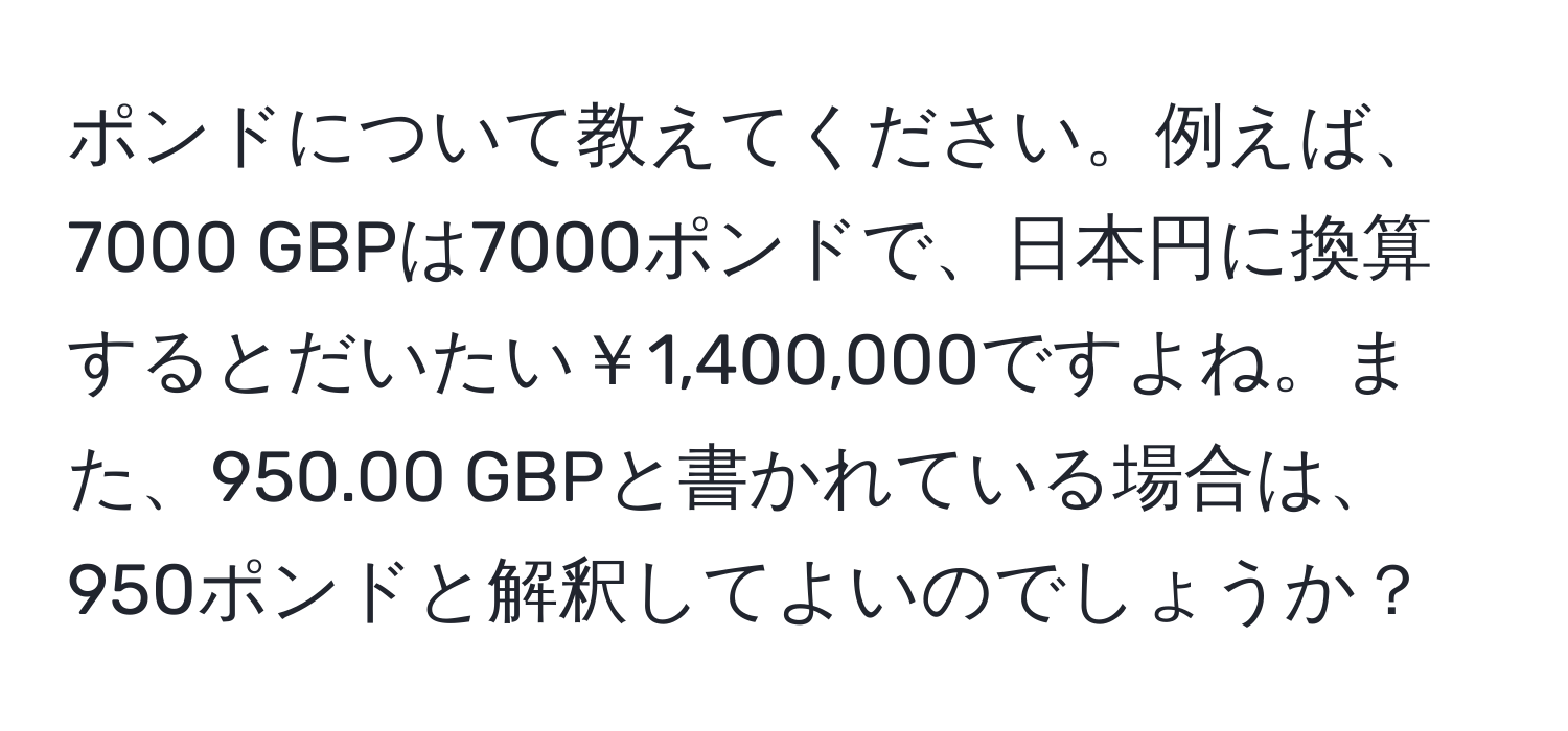 ポンドについて教えてください。例えば、7000 GBPは7000ポンドで、日本円に換算するとだいたい￥1,400,000ですよね。また、950.00 GBPと書かれている場合は、950ポンドと解釈してよいのでしょうか？