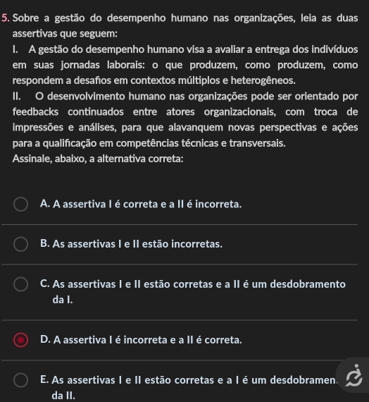 Sobre a gestão do desempenho humano nas organizações, leia as duas
assertivas que seguem:
I. A gestão do desempenho humano visa a avaliar a entrega dos indivíduos
em suas jornadas laborais: o que produzem, como produzem, como
respondem a desaños em contextos múltiplos e heterogêneos.
II. O desenvolvimento humano nas organizações pode ser orientado por
feedbacks continuados entre atores organizacionais, com troca de
impressões e análises, para que alavanquem novas perspectivas e ações
para a qualificação em competências técnicas e transversais.
Assinale, abaixo, a alternativa correta:
A. A assertiva I é correta e a II é incorreta.
B. As assertivas I e II estão incorretas.
C. As assertivas I e II estão corretas e a II é um desdobramento
da I.
D. A assertiva I é incorreta e a II é correta.
E. As assertivas I e II estão corretas e a I é um desdobramen.
da II.