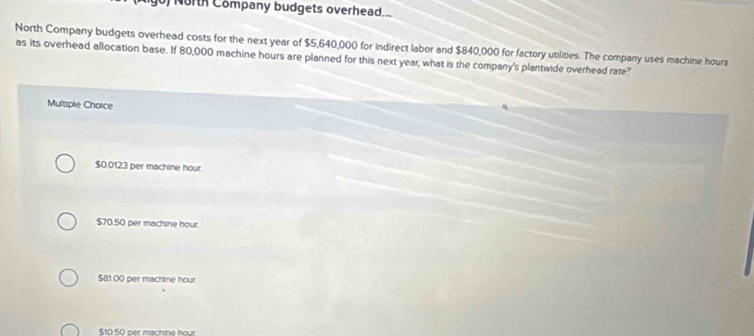 North Company budgets overhead...
North Company budgets overhead costs for the next year of $5,640,000 for indirect labor and $840,000 for factory utilities. The company uses machine hours
as its overhead allocation base. If 80,000 machine hours are planned for this next year, what is the company's plantwide overhead rate?
Multiple Choice
$0.0123 per machine hour
$70.50 per machine hour
$81.00 per machine hour
$10 50 per machine hour