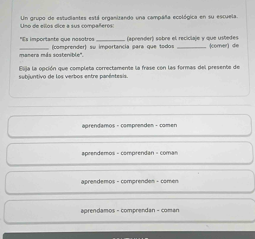 Un grupo de estudiantes está organizando una campáña ecológica en su escuela.
Uno de ellos dice a sus compañeros:
"Es importante que nosotros_ (aprender) sobre el reciclaje y que ustedes
_(comprender) su importancia para que todos _(comer) de
manera más sostenible".
Elija la opción que completa correctamente la frase con las formas del presente de
subjuntivo de los verbos entre paréntesis.
_
_
aprendamos - comprenden - comen
aprendemos - comprendan - coman
aprendemos - comprenden - comen
aprendamos - comprendan - coman