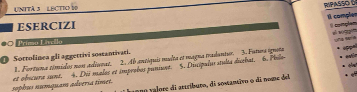 UNITA 3 LECTIO 10 
RIPASSO D 
II complen 
ESERCIZI 
I complem 
al soggen 
Primo L ivello 
appel 
1. Fortuna timidos non adiuvat. 2. Ab antiquis multa et magna traduntur. 3. Futura ignota una sèrie 
Sottolinea gli aggettivi sostantivati. 
ele 
et obscura sunt. a 4. Dii malos et improbos puniunt. 5. Discipulus stulta dicebat. 6. Philo 
estin 
sophus numquam adversa timet. mç ço çalore di attributo, di sostantivo o di nome del