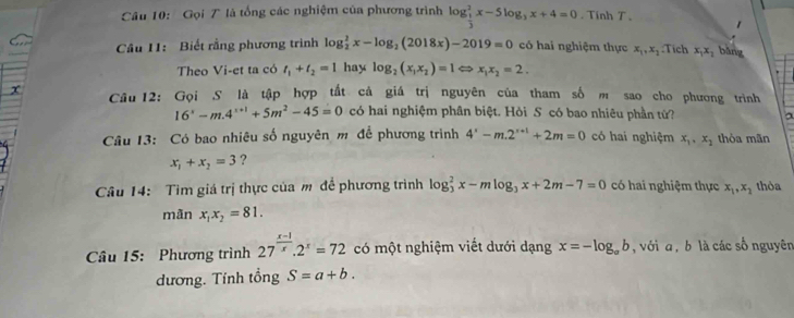 Gọi T là tổng các nghiệm của phương trình log _ 1/3 ^2x-5log _3x+4=0. Tính T , 
1 
Câu 11: Biết rằng phương trình log _2^(2x-log _2)(2018x)-2019=0 có hai nghiệm thực x_1, x_2 Tích x_1x_2 bǎng 
Theo Vi-et ta có t_1+t_2=1 hay log _2(x_1x_2)=1Leftrightarrow x_1x_2=2. 
x Câu 12: Gọi S là tập hợp tất cả giá trị nguyên của tham số m sao cho phương trình
16^x-m.4^(x+1)+5m^2-45=0 có hai nghiệm phân biệt. Hỏi S có bao nhiêu phần tử? 
Câu 13: Có bao nhiêu số nguyên m để phương trình 4^x-m.2^(x+1)+2m=0 có hai nghiệm x_1, x_2 thòa mãn
x_1+x_2=3 ? 
Câu 14: Tìm giá trị thực của m đề phương trình log _3^(2x-mlog _3)x+2m-7=0 có hai nghiệm thực x_1, x_2 thỏa 
mãn x_1x_2=81. 
Câu 15: Phương trình 27^(frac x-1)x.2^x=72 có một nghiệm viết dưới dạng x=-log _ab , với a , b là các số nguyên 
dương. Tính tổng S=a+b.