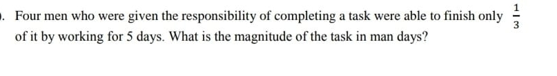 Four men who were given the responsibility of completing a task were able to finish only  1/3 
of it by working for 5 days. What is the magnitude of the task in man days?