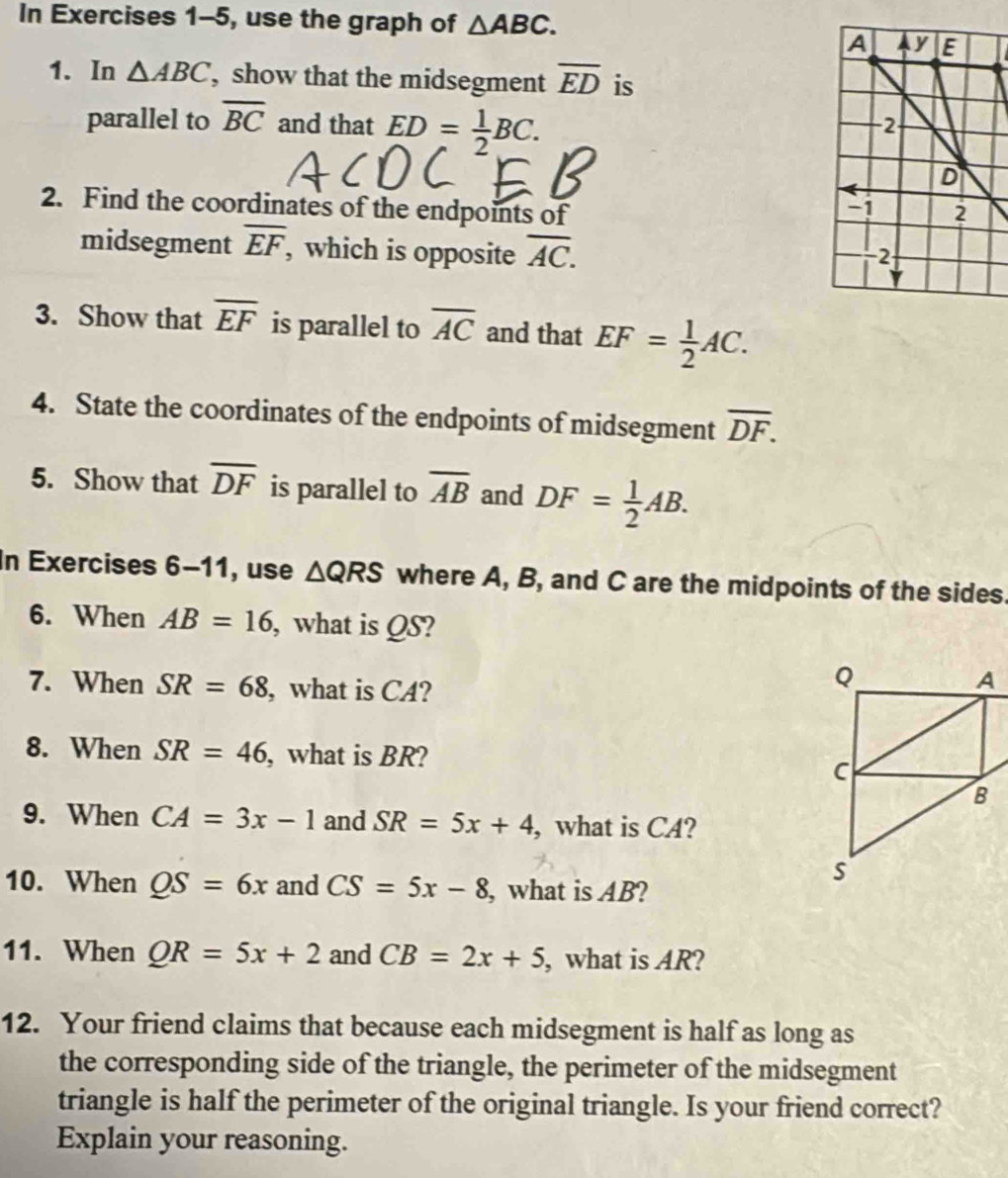 In Exercises 1-5, use the graph of △ ABC. 
1. In △ ABC , show that the midsegment overline ED is 
parallel to overline BC and that ED= 1/2 BC. 
2. Find the coordinates of the endpoints of 
midsegment overline EF , which is opposite overline AC. 
3. Show that overline EF is parallel to overline AC and that EF= 1/2 AC. 
4. State the coordinates of the endpoints of midsegment overline DF. 
5. Show that overline DF is parallel to overline AB and DF= 1/2 AB. 
In Exercises 6-11, use △ QRS where A, B, and C are the midpoints of the sides. 
6. When AB=16 , what is QS? 
7. When SR=68 , what is CA? 
8. When SR=46 , what is BR? 
9. When CA=3x-1 and SR=5x+4 , what is CA? 
10. When QS=6x and CS=5x-8 , what is AB? 
11. When QR=5x+2 and CB=2x+5 , what is AR? 
12. Your friend claims that because each midsegment is half as long as 
the corresponding side of the triangle, the perimeter of the midsegment 
triangle is half the perimeter of the original triangle. Is your friend correct? 
Explain your reasoning.