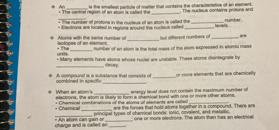 An _is the smallest particle of matter that contains the characteristics of an element. 
* The central region of an atom is called the_ . The nucleus contains protons and 
_ 
The number of protons in the nucleus of an atom is called the _levels number. 
Electrons are located in regions around the nucleus called_ 
_ 
Atoms with the same number of but different numbers of _are 
isotopes of an element. 
• The 
units. _number of an atom is the total mass of the atom expressed in atomic mass 
* Many elements have atoms whose nuclei are unstable. These atoms disintegrate by 
_decay. 
A compound is a substance that consists of _or more elements that are chemically 
combined in specific_ 
When an atom's _energy level does not contain the maximum number of 
electrons, the atom is likely to form a chemical bond with one or more other atoms. 
Chemical combinations of the atoms of elements are called_ 
Chemical _are the forces that hold atoms together in a compound. There are 
_ 
principal types of chemical bonds: ionic, covalent, and metallic. 
An atom can gain or _one or more electrons. The atom then has an electrical 
charge and is called an _.