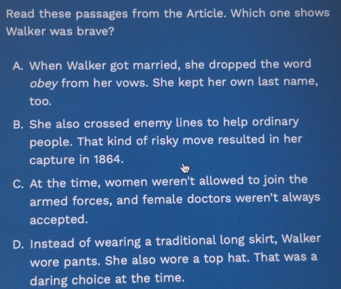 Read these passages from the Article. Which one shows
Walker was brave?
A. When Walker got married, she dropped the word
obey from her vows. She kept her own last name,
too.
B. She also crossed enemy lines to help ordinary
people. That kind of risky move resulted in her
capture in 1864.
C. At the time, women weren't allowed to join the
armed forces, and female doctors weren't always
accepted.
D. Instead of wearing a traditional long skirt, Walker
wore pants. She also wore a top hat. That was a
daring choice at the time.