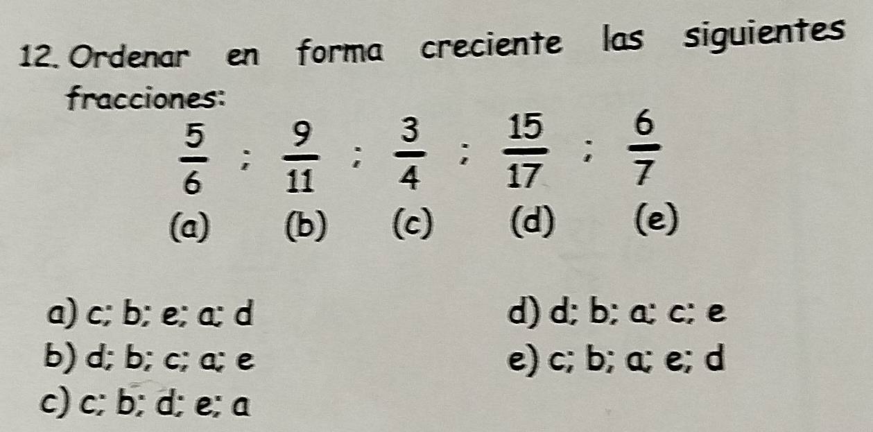 Ordenar en forma creciente las siguientes
fracciones:
 5/6 ;  9/11 ;  3/4 ;  15/17 ;  6/7 
(a) (b) (c) (d) (e)
a) c; b; e; a; d d) d; b; a; c; e
b) d; b; c; a; e e) c; b; a; e; d
c) c; b; d; e; a