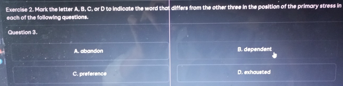 Mark the letter A, B, C, or D to indicate the word that differs from the other three in the position of the primary stress in
each of the following questions.
Question 3.
A, abandon B. dependent
C. preference D. exhausted