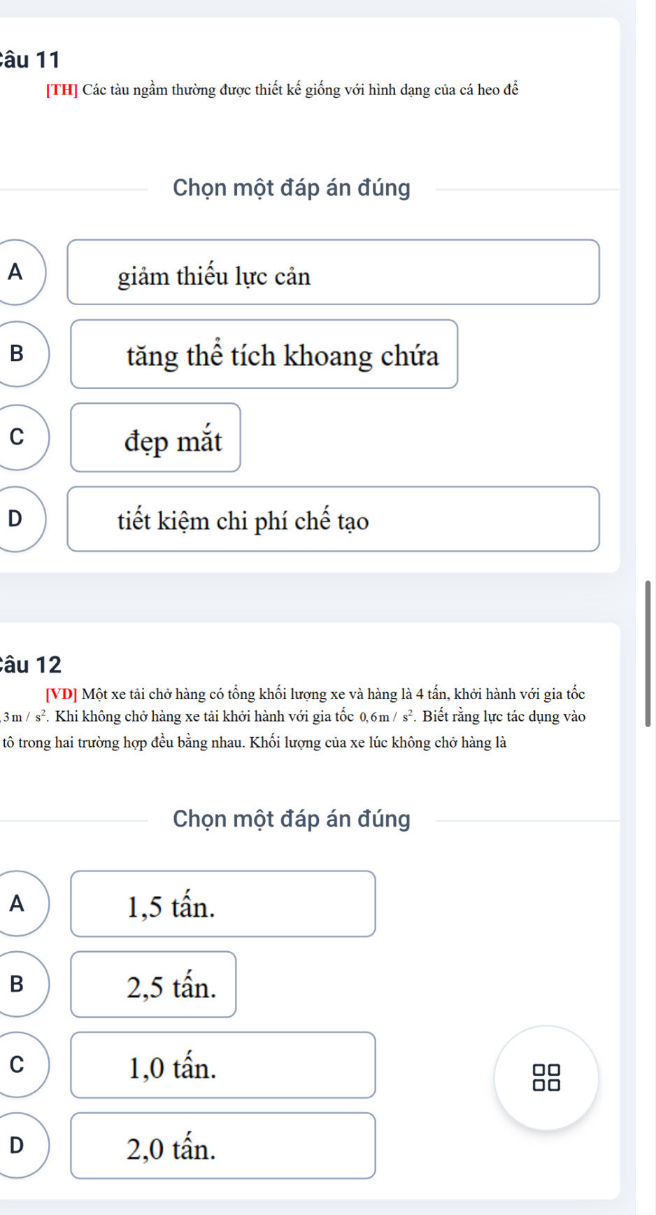 [TH] Các tàu ngầm thường được thiết kế giống với hình dạng của cá heo để
Chọn một đáp án đúng
A
giảm thiếu lực cản
B tăng thể tích khoang chứa
C
đẹp mắt
D tiết kiệm chi phí chế tạo
âu 12
[VD] Một xe tải chở hàng có tổng khối lượng xe và hàng là 4 tấn, khởi hành với gia tốc
3m/s^2. Khi không chở hàng xe tải khởi hành với gia tốc 0, 6m/s^2. Biết rằng lực tác dụng vào
tô trong hai trường hợp đều bằng nhau. Khối lượng của xe lúc không chở hàng là
Chọn một đáp án đúng
A
1,5 tấn.
B
2,5 tấn.
C 1,0 tấn. □□
D 2,0 tấn.