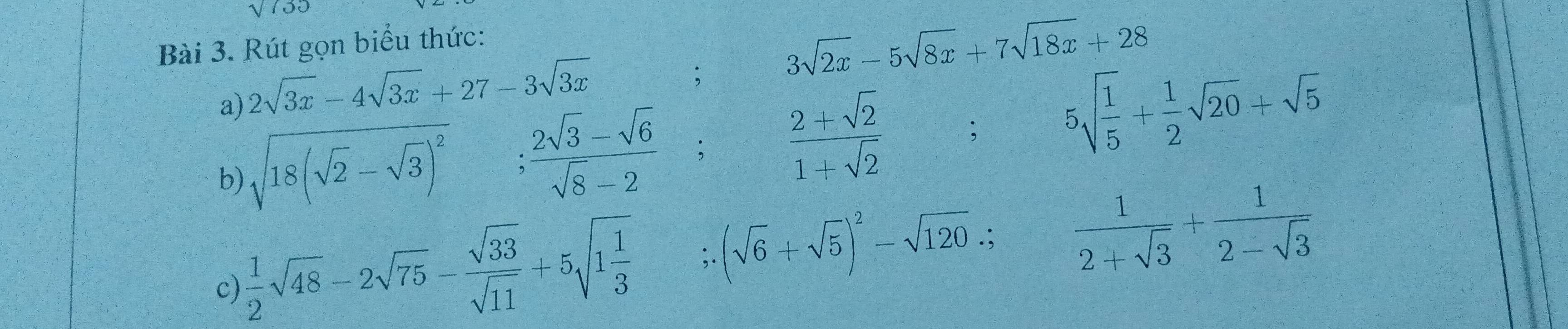 sqrt 1 
Bài 3. Rút gọn biểu thức: 
a) 2sqrt(3x)-4sqrt(3x)+27-3sqrt(3x); 3sqrt(2x)-5sqrt(8x)+7sqrt(18x)+28
b) sqrt(18(sqrt 2)-sqrt(3))^2
: (2sqrt(3)-sqrt(6))/sqrt(8)-2  :  (2+sqrt(2))/1+sqrt(2) ; 5sqrt(frac 1)5+ 1/2 sqrt(20)+sqrt(5)
c)  1/2 sqrt(48)-2sqrt(75)- sqrt(33)/sqrt(11) +5sqrt(1frac 1)3;. (sqrt(6)+sqrt(5))^2-sqrt(120).;  1/2+sqrt(3) + 1/2-sqrt(3) 