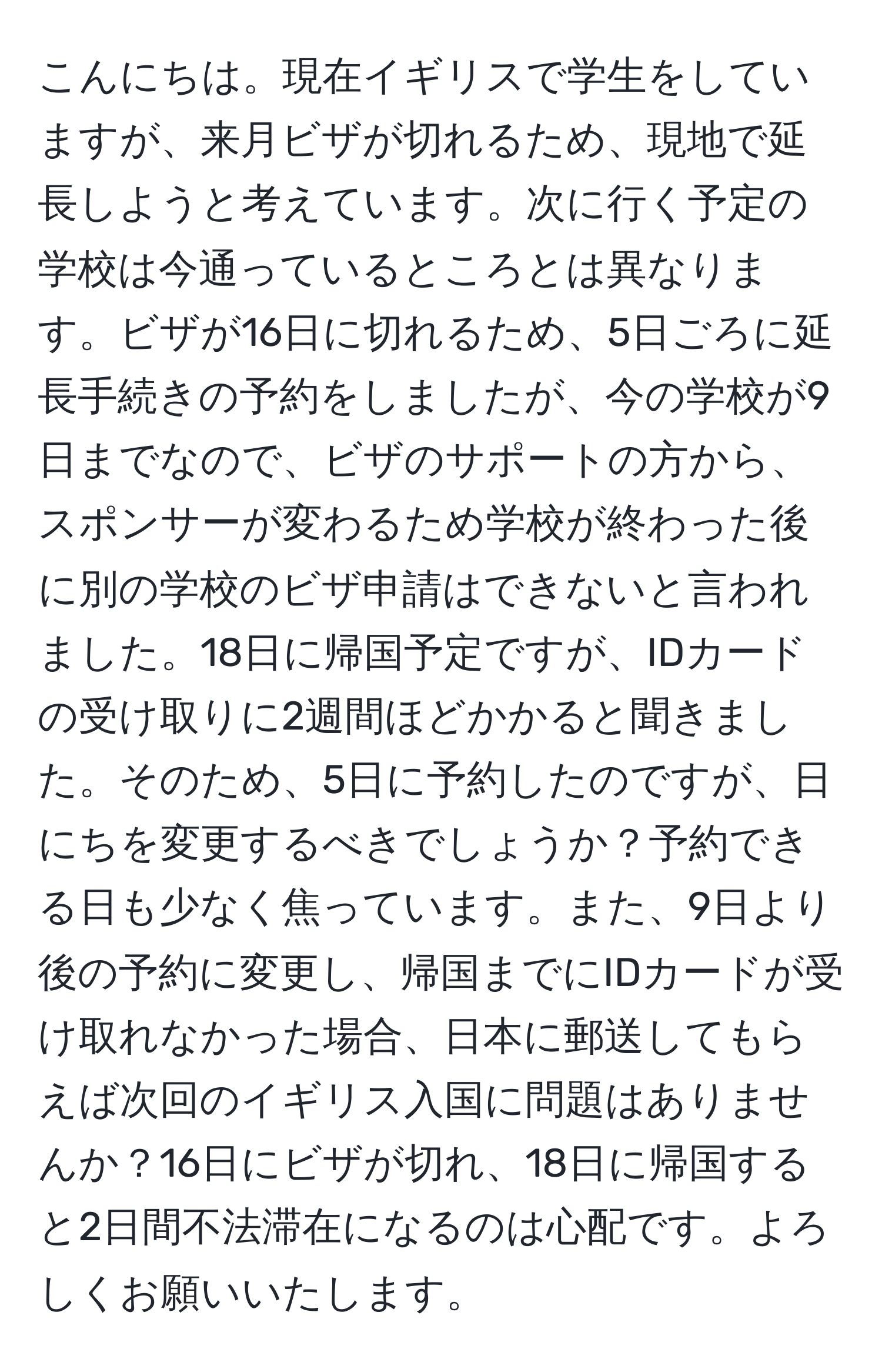 こんにちは。現在イギリスで学生をしていますが、来月ビザが切れるため、現地で延長しようと考えています。次に行く予定の学校は今通っているところとは異なります。ビザが16日に切れるため、5日ごろに延長手続きの予約をしましたが、今の学校が9日までなので、ビザのサポートの方から、スポンサーが変わるため学校が終わった後に別の学校のビザ申請はできないと言われました。18日に帰国予定ですが、IDカードの受け取りに2週間ほどかかると聞きました。そのため、5日に予約したのですが、日にちを変更するべきでしょうか？予約できる日も少なく焦っています。また、9日より後の予約に変更し、帰国までにIDカードが受け取れなかった場合、日本に郵送してもらえば次回のイギリス入国に問題はありませんか？16日にビザが切れ、18日に帰国すると2日間不法滞在になるのは心配です。よろしくお願いいたします。