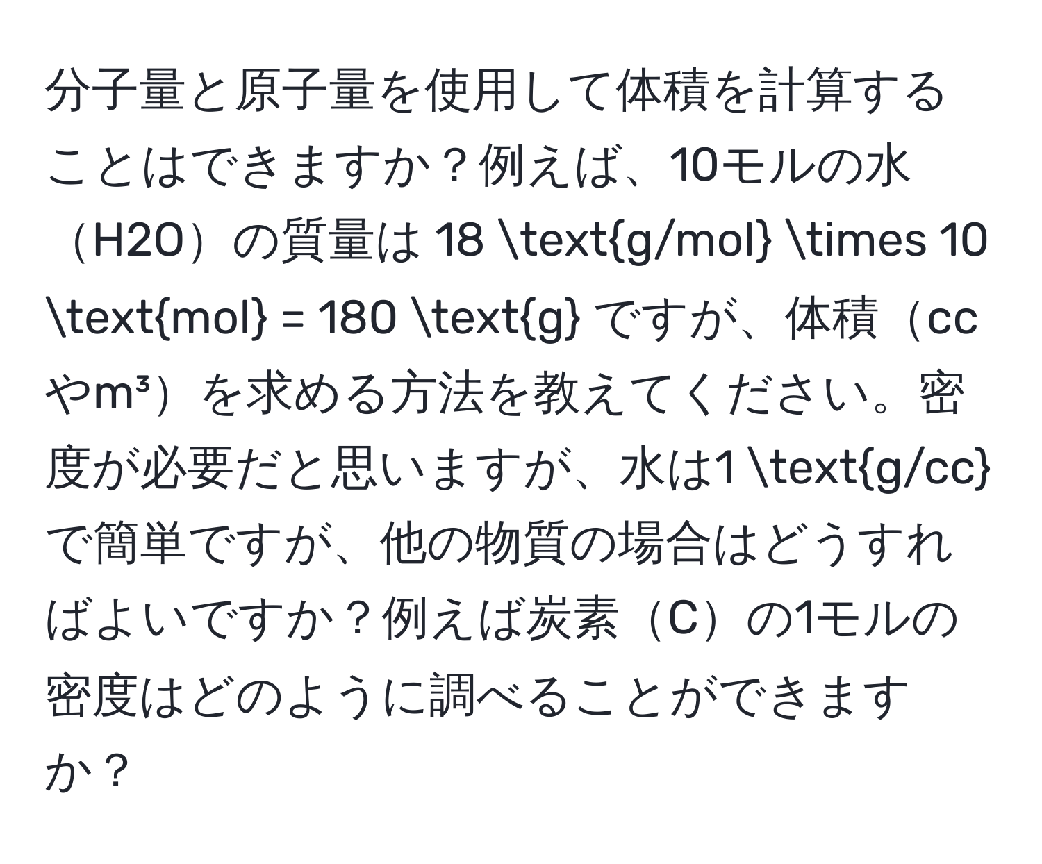 分子量と原子量を使用して体積を計算することはできますか？例えば、10モルの水H2Oの質量は 18 g/mol * 10 mol = 180 g ですが、体積ccやm³を求める方法を教えてください。密度が必要だと思いますが、水は1 g/cc で簡単ですが、他の物質の場合はどうすればよいですか？例えば炭素Cの1モルの密度はどのように調べることができますか？