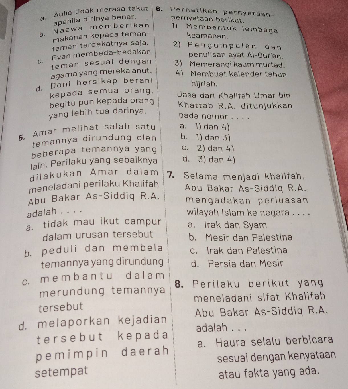 Aulia tidak merasa takut 6. Perhatikan pernyataan-
apabila dirinya benar. pernyataan berikut.
b. Nazwa memberikan 1) Membentuk lembaga
makanan kepada teman- keamanan.
teman terdekatnya saja. 2) Pengumpulan dan
c. Evan membeda-bedakan
penulisan ayat Al-Qur'an.
teman sesuai dengan 3) Memerangi kaum murtad.
agama yang mereka anut. 4) Membuat kalender tahun
d. Doni bersikap berani
hijriah.
kepada semua orang, Jasa dari Khalifah Umar bin
begitu pun kepada orang Khattab R.A. ditunjukkan
yang lebih tua darinya.
pada nomor . . . .
5. Amar melihat salah satu a. 1) dan 4)
temannya dirundung oleh b. 1) dan 3)
beberapa temannya yang c. 2) dan 4)
lain. Perilaku yang sebaiknya d. 3) dan 4)
dilakukan Amar dalam 7. Selama menjadi khalifah,
meneladani perilaku Khalifah Abu Bakar As-Siddiq R.A.
Abu Bakar As-Siddiq R.A. mengadakan perluasan
adalah . . . .
wilayah Islam ke negara . . . .
a. tidak mau ikut campur a. Irak dan Syam
dalam urusan tersebut b. Mesir dan Palestina
b. peduli dan membela c. Irak dan Palestina
temannya yang dirundung d. Persia dan Mesir
c. m e m b a n t u d a l a m
8. Perilaku berikut yang
merundung temannya
meneladani sifat Khalifah
tersebut
Abu Bakar As-Siddiq R.A.
d. melaporkan kejadian
adalah . . .
ters eb ut k epad a
a. Haura selalu berbicara
pemimpin daerah
sesuai dengan kenyataan
setempat atau fakta yang ada.