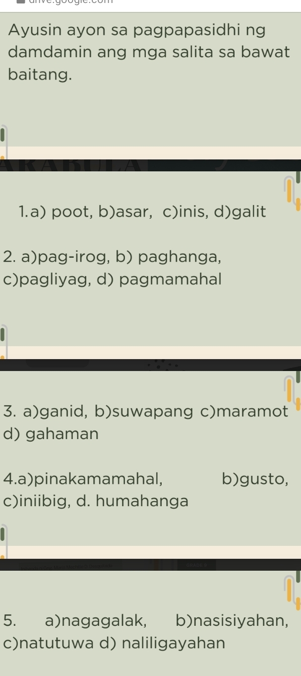 Ayusin ayon sa pagpapasidhi ng
damdamin ang mga salita sa bawat
baitang.
1.a) poot, b)asar, c)inis, d)galit
2. a)pag-irog, b) paghanga,
c)pagliyag, d) pagmamahal
3. a)ganid, b)suwapang c)maramot
d) gahaman
4.a)pinakamamahal, b)gusto,
c)iniibig, d. humahanga
5. a)nagagalak, b)nasisiyahan,
c)natutuwa d) naliligayahan