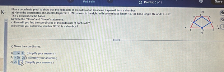 a 
Part 3 of 8 Points: 0 of 1 Save 
Plan a coordinate proof to show that the midpoints of the sides of an isosceles trapezoid form a rhombus 
The v -axis bisects the bases a) Name the coordinates of isosceles trapezoid TRAP, shown to the right, with bottom base length 4a, top base length 4b, and EG=2c
b) Write the 'Given'' and ''Prove' statements 
c) How will you find the coordinates of the midpoints of each side? 
d) How will you determine whether DEFG is a rhombus? 
a) Name the coordinates
T(-2a,0) (Simplify your answers.)
R(-2b,2c) (Simplify your answers.)
A(2b (Simplify your answers.)