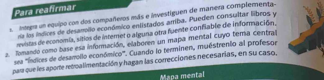 Para reafirmar 
Integra un equipo con dos compañeros más e investiguen de manera complementa- 
ria los índices de desarrollo económico enlistados arriba. Pueden consultar libros y 
revistas de economía, sitios de internet o alguna otra fuente confiable de información. 
2. Tomando como base esa información, elaboren un mapa mental cuyo tema central 
sea “Índices de desarrollo económico”. Cuando lo terminen, muéstrenlo al profesor 
para que les aporte retroalimentación y hagan las correcciones necesarias, en su caso. 
Mapa mental