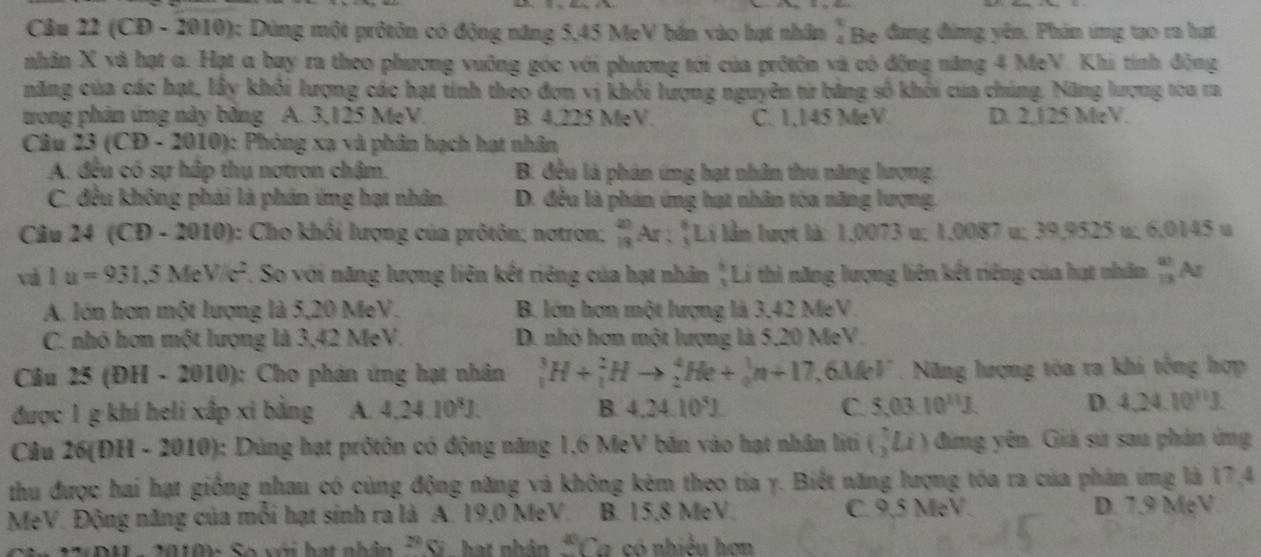 (CD - 2010): Dùng một prốtôn có động năng 5,45 MeV bắn vào hạt nhân ↓ Be đang đùng yên. Phin ứng tạo ra hạt
nhân X và hạt a. Hạt a bay ra theo phương vuỡng góc với phương tới của prốtôn và có động năng 4 MeV. Khi tính động
năng của các hạt, lấy khối lượng các hạt tính theo đơn vị khối lượng nguyên từ bằng số khỏi của chúng. Năng lượng tòa ra
tong phản ứng này băng A. 3,125 MeV B. 4.225 MeV. C. 1,145 MeV D. 2,125 MeV.
Câu 23(CD-2010) 1: Phóng xạ và phân hạch hạt nhân
A. đều có sự hập thụ notron chậm. B. đều là phản ứng hạt nhân thu năng lượng.
C. đều không phải là phần ứng hạt nhân. D. đều là phản ứng hạt nhân tòa năng lượng,
Câu 24 ( CD-2010) 0: Cho khổi lượng của prôtôn; notron; _(13)^(20)Ar:_3^(8Li lần lượt là: 1,0073 u; 1,0087 u; 39,9525 u; 6,0145 u
và 1u=931.5MeV/c^2). So với năng lượng liên kết riêng của hạt nhân " Lí thì năng lượng liên kết riêng của hạt nhân _B 13endarray N
A. lớn hơn một lượng là 5,20 MeV. B. lớn hơn một lượng là 3,42 MeV.
C. nhỏ hơn một lượng là 3,42 MeV. D. nhỏ hơn một lượng là 5,20 MeV.
Câu 25 (ĐH - 2010): Cho phản ứng hạt nhân _1^(3H+_1^2Hto _2^4He+_0^1n+17,6MeV. Năng lượng tòa ra khi tổng hợp
được 1 g khí heli xấp xi bằng A. 4.24.10^8)J. B. 4,24.10°J. C. 5,03.10^(11)J. D. 4.24.10^(11)J.
Câu 26(ĐH - 2010): Dùng hạt prốtôn có động năng 1,6 MeV bản vào hạt nhân liti (,Li) đing yên. Giả sử sau phản ứng
thu được hai hạt giống nhau có cùng động năng và không kêm theo tia y. Biết năng lượng tóa ra của phán ứng là 17,4
MeV. Động năng của mỗi hạt sinh ra là A. 19,0 MeV. B. 15,8 MeV. C. 9.5 MeV. D. 7.9 MẹV.
1  0  Số với hạt nhân^(29)C hat nhân 50 a có nhiều hơn