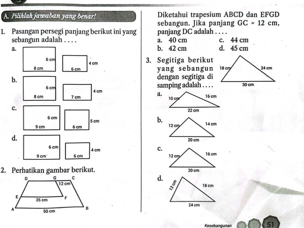 Pilihlah jawaban yang benar! Diketahui trapesium ABCD dan EFGD
sebangun. Jika panjang GC=12cm, 
1. Pasangan persegi panjang berikut ini yang panjang DC adalah . . . .
sebangun adalah . . . . a. 40 cm c. 44 cm
a. b. 42 cm d. 45 cm
3. Segitiga berikut
4 cm
6 cm yang sebangun
b.
dengan segitiga di
6 cm samping adalah . . . .
4 cm
a.
8 cm 7 cm
c.
6 cm
5 cm
b.
9 cm 6 cm
d.
6 cm
c.
4 cm
9 cm 6 cm
2. Perhatikan gambar berikut.
d.

Kesebangunan
51