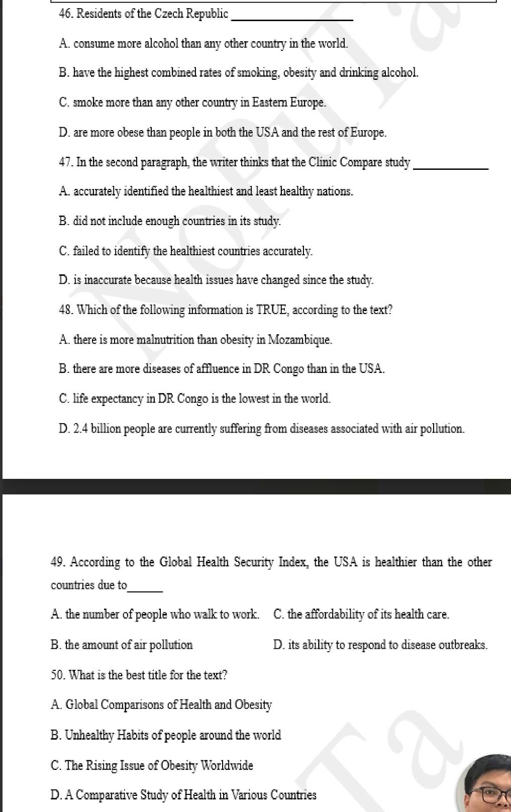 Residents of the Czech Republic
_
A. consume more alcohol than any other country in the world.
B. have the highest combined rates of smoking, obesity and drinking alcohol.
C. smoke more than any other country in Eastern Europe.
D. are more obese than people in both the USA and the rest of Europe.
47. In the second paragraph, the writer thinks that the Clinic Compare study_
A. accurately identified the healthiest and least healthy nations.
B. did not include enough countries in its study.
C. failed to identify the healthiest countries accurately.
D. is inaccurate because health issues have changed since the study.
48. Which of the following information is TRUE, according to the text?
A. there is more malnutrition than obesity in Mozambique.
B. there are more diseases of affluence in DR Congo than in the USA.
C. life expectancy in DR Congo is the lowest in the world.
D. 2.4 billion people are currently suffering from diseases associated with air pollution.
49. According to the Global Health Security Index, the USA is healthier than the other
countries due to
_
A. the number of people who walk to work. C. the affordability of its health care.
B. the amount of air pollution D. its ability to respond to disease outbreaks.
50. What is the best title for the text?
A. Global Comparisons of Health and Obesity
B. Unhealthy Habits of people around the world
C. The Rising Issue of Obesity Worldwide
D. A Comparative Study of Health in Various Countries