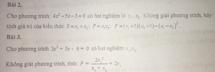 Cho phương trình: 4x^2-5x-3=0 có hai nghiệm là x_1, x_2. Không giải phương trình, hãy 
tính giá trị của biểu thức S=x_1+x_2 : P=x_1x_2; F=(x_1+1)(x_2+1)-(x_1-x_2)^2. 
Bài 3. 
Cho phương trình 3x^2+5x-6=0 có hai nghiệm x_1.x_2. 
Không giải phương trình, tính: P=frac (2x_2)^2x_1+x_2+2x_1