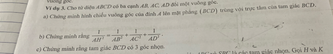 vuong goc. 
Ví dụ 3. Cho tứ diện ABCD có ba cạnh AB, AC, AD đối một vuông góc. 
a) Chứng minh hình chiếu vuông góc của đỉnh 4 lên mặt phẳng (BCD) trùng với trực tâm của tam giác BCD. 
b) Chứng minh rằng  1/AH^2 = 1/AB^2 + 1/AC^2 + 1/AD^2 . 
c) Chứng minh rằng tam giác BCD có 3 góc nhọn. 
là SBC là các tam giác nhọn. Gọi H và K