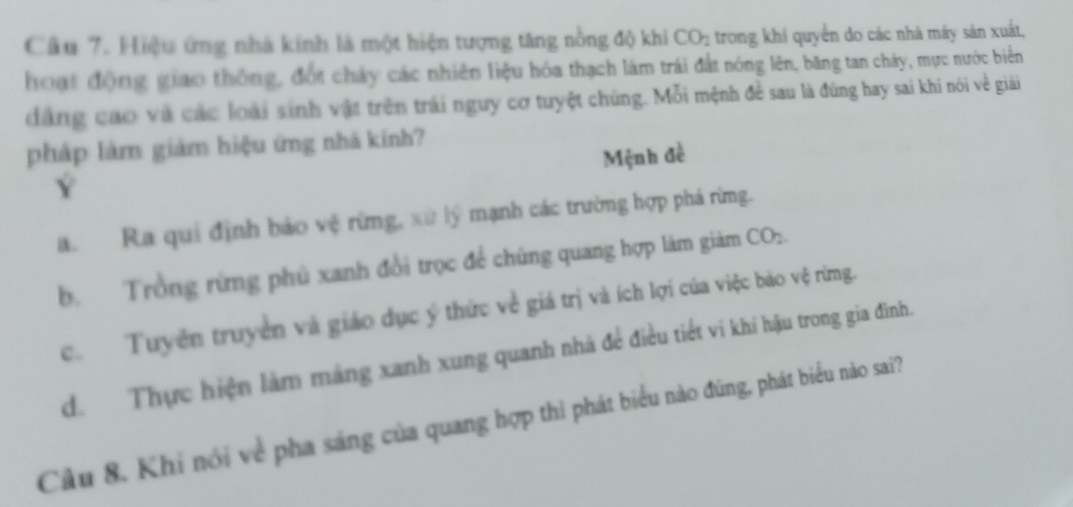 Hiệu ứng nhà kính là một hiện tượng tăng nồng độ khi CO_2 trong khí quyền do các nhà máy sản xuất,
hoạt động giao thông, đốt chảy các nhiên liệu hóa thạch làm trái đất nóng lên, băng tan chảy, mực nước biển
đẳng cao và các loài sinh vật trên trái nguy cơ tuyệt chúng. Mỗi mệnh đề sau là đùng hay sai khi nói về giải
pháp làm giám hiệu ứng nhà kính?
Y Mệnh đề
a. Ra qui định bảo vệ rừng, xử lý mạnh các trường hợp phá rừng.
b. Trồng rừng phú xanh đổi trọc để chúng quang hợp làm giảm CO_2.
c. Tuyên truyền và giáo dục ý thức về giá trị và ích lợi của việc bảo vệ rừng.
d. Thực hiện làm mảng xanh xung quanh nhà để điều tiết vi khí hậu trong gia đình.
Câu 8. Khi nói về pha sáng của quang hợp thì phát biểu nào đúng, phát biểu nào sai?