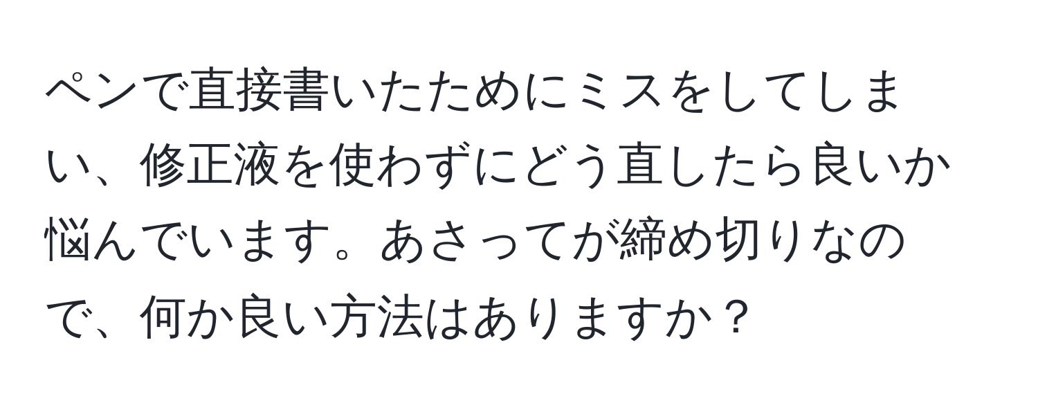 ペンで直接書いたためにミスをしてしまい、修正液を使わずにどう直したら良いか悩んでいます。あさってが締め切りなので、何か良い方法はありますか？