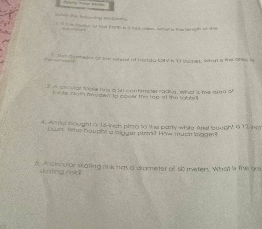 Apply Your Skife 
Solve the following problems. 
). If the radius of the Eorth is 3 963 miles, what is the length of the 
equator? 
2. The diameter of the wheel of Honda CRV is 17 inches. What is the area of 
the wheel? 
3. A circular table has a 50-centimeter radius. What is the area of 
table cloth needed to cover the top of the table? 
4. Amiel bought a 16-inch pizza to the party while Ariel bought a 12-inch
pizza. Who bought a bigger pizza? How much bigger? 
5. A circular skating rink has a diameter of 60 meters. What is the are 
skating rink?