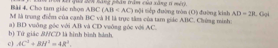 Ton kếi qua đến háng phần trấm của xăng tỉ mét). 
Bài 4. Cho tam giác nhọn ABC(AB nội tiếp đường tròn (O) đường kinh AD=2R. Gọi 
M là trung điểm của cạnh BC và H là trực tâm của tam giác ABC. Chứng minh: 
a) BD vuông góc với AB và CD vuông góc với AC. 
b) Tứ giác BHCD là hình bình hành. 
c) AC^2+BH^2=4R^2.