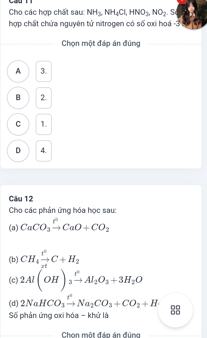 Câu Tì
Cho các hợp chất sau: NH_3, NH_4Cl, HNO_3, NO_2. Số
hợp chất chứa nguyên tử nitrogen có số oxi hoá -3
Chọn một đáp án đúng
A 3.
B 2.
C 1.
D 4.
Câu 12
Cho các phản ứng hóa học sau:
(a) CaCO_3xrightarrow t^0CaO+CO_2
(b) CH_4xrightarrow t^0C+H_2
(c) 2Al(OH)_3xrightarrow t^0Al_2O_3+3H_2O
(d) 2NaHCO_3xrightarrow t^0Na_2CO_3+CO_2+H
Số phản ứng oxi hóa - khử là
Chon một đáp án đúng