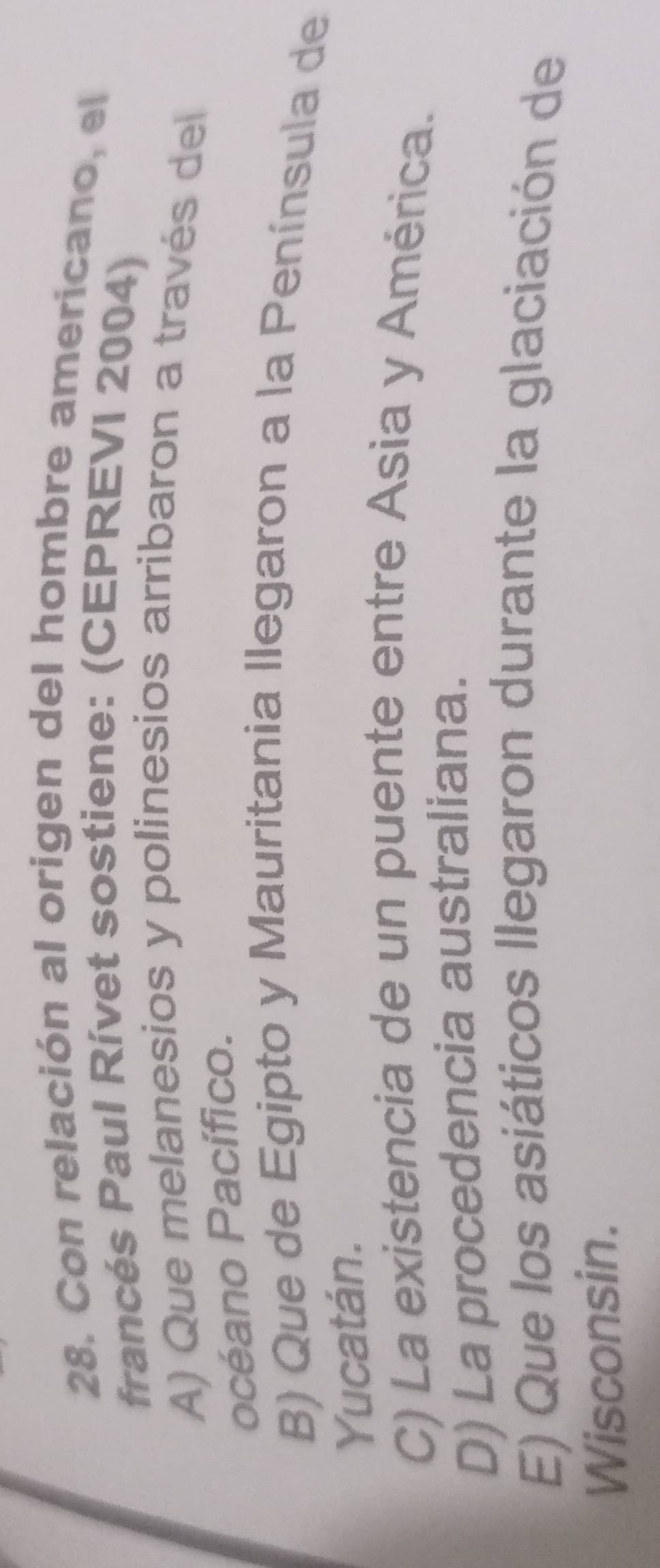 Con relación al origen del hombre americano, el
francés Paul Rívet sostiene: (CEPREVI 2004)
A) Que melanesios y polinesios arribaron a través del
océano Pacífico.
B) Que de Egipto y Mauritania llegaron a la Península de
Yucatán.
C) La existencia de un puente entre Asia y América.
D) La procedencia australiana.
E) Que los asiáticos llegaron durante la glaciación de
Wisconsin.