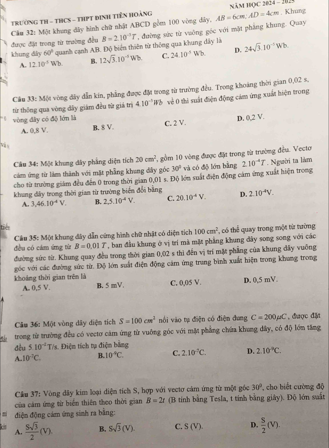 NăM HọC 2024 - 2025
TRƯỜNG TH - THCS - THPT ĐINH TIÊN HOÀNG
Câu 32: Một khung dây hình chữ nhật ABCD gồm 100 vòng dây, AB=6cm;AD=4cm. Khung
được đặt trong từ trường đều B=2.10^(-3)T , đường sức từ vuông góc với mặt phẳng khung. Quay
khung dây 60° quanh cạnh AB. Độ biển thiên từ thông qua khung dây là
A. 12.10^(-5)Wb. B. 12sqrt(3).10^(-5)Wb. C. 24.10^(-5)Wb. D. 24sqrt(3).10^(-5)Wb.
Ian
Câu 33: Một vòng dây dẫn kín, phẳng được đặt trong từ trường đều. Trong khoảng thời gian 0,02 s,
từ thông qua vòng dây giảm đều từ giá trị 4.10^(-3)Wb về 0 thì suất điện động cảm ứng xuất hiện trong
vòng dây có độ lớn là
D. 0,2 V.
A. 0,8 V. B. 8 V. C. 2 V.
Và v
Câu 34: Một khung dây phẳng diện tích 20cm^2 , gồm 10 vòng được đặt trong từ trường đều. Vectơ
cảm ứng từ làm thành với mặt phẫng khung dây góc 30° và có độ lớn bằng 2.10^(-4)T. Người ta làm
cho từ trường giảm đều đến 0 trong thời gian 0,01 s. Độ lớn suất điện động cảm ứng xuất hiện trong
khung dây trong thời gian từ trường biến đổi bằng
A. 3,46.10^(-4)V. B. 2,5.10^(-4)V. C. 20.10^(-4)V.
D. 2.10^(-4)V.
tiền
Câu 35: Một khung dây dẫn cứng hình chữ nhật có diện tích 100cm^2 , có thể quay trong một từ tường
đều có cảm ứng từ B=0,01T , ban đầu khung ở vị trí mà mặt phẳng khung dây song song với các
đường sức từ. Khung quay đều trong thời gian 0,02 s thì đến vị trí mặt phẳng của khung dây vuông
góc với các đường sức từ. Độ lớn suất điện động cảm ứng trung bình xuất hiện trong khung trong
khoảng thời gian trên là
A. 0,5 V. B. 5 mV. C. 0,05 V. D. 0,5 mV.
Câu 36: Một vòng dây diện tích S=100cm^2 nối vào tụ điện có điện dung C=200mu C , được đặt
đấu  trong từ trường đều có vectơ cảm ứng từ vuông góc với mặt phẳng chứa khung dây, có độ lớn tăng
đều 5.10^(-2) T/s. Điện tích tụ điện bằng
A. 10^(-7)C.
B. 10^(-9)C. C. 2.10^(-7)C. D. 2.10^(-9)C.
Câu 37: Vòng dây kim loại diện tích S, hợp với vectơ cảm ứng từ một góc 30° , cho biết cường độ
của cảm ứng từ biển thiên theo thời gian B=2t (B tính bằng Tesla, t tính bằng giây). Độ lớn suất
m điện động cảm ứng sinh ra bằng:
kin  Ssqrt(3)/2 (V).
C.
D.
A.
B. Ssqrt(3)(V). S(V).  S/2 (V).