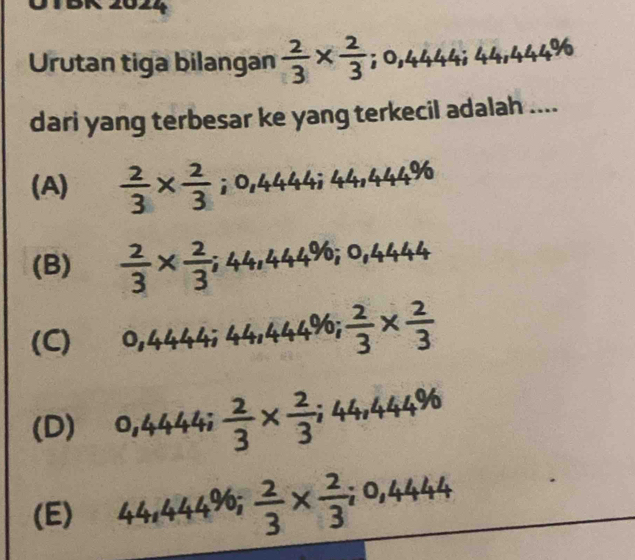 BK 2024
Urutan tiga bilangan  2/3 *  2/3 ; 0,444; 44,444%
dari yang terbesar ke yang terkecil adalah ....
(A)  2/3 *  2/3 ; 0,4444; 444%
(B)  2/3 *  2/3 ; 44,444%; 0,4444
(C) 0,4444; 44,444%;  2/3 *  2/3 
(D) 0,4444;  2/3 *  2/3 ; 44,444%
(E) 44,444%;  2/3 *  2/3 ; 0,4444