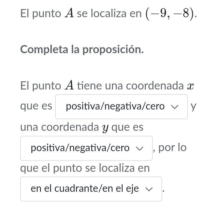 El punto A se localiza en (-9,-8). 
Completa la proposición. 
El punto A tiene una coordenada x
que es positiva/negativa/cero y
una coordenada y que es 
positiva/negativa/cero √ , por lo 
que el punto se localiza en 
en el cuadrante/en el eje