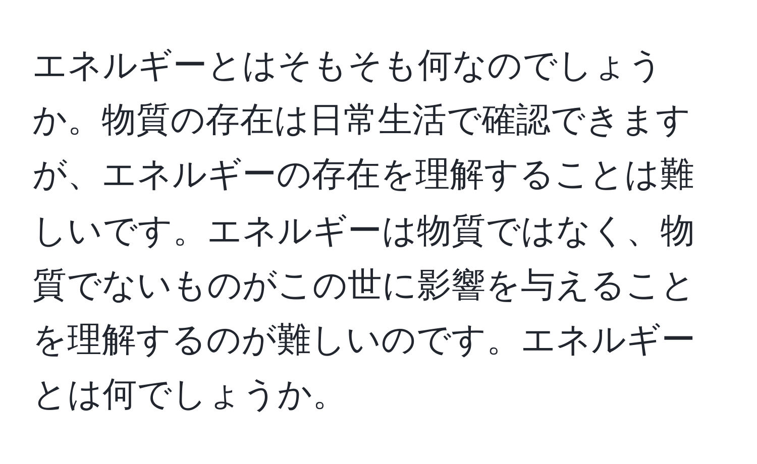 エネルギーとはそもそも何なのでしょうか。物質の存在は日常生活で確認できますが、エネルギーの存在を理解することは難しいです。エネルギーは物質ではなく、物質でないものがこの世に影響を与えることを理解するのが難しいのです。エネルギーとは何でしょうか。