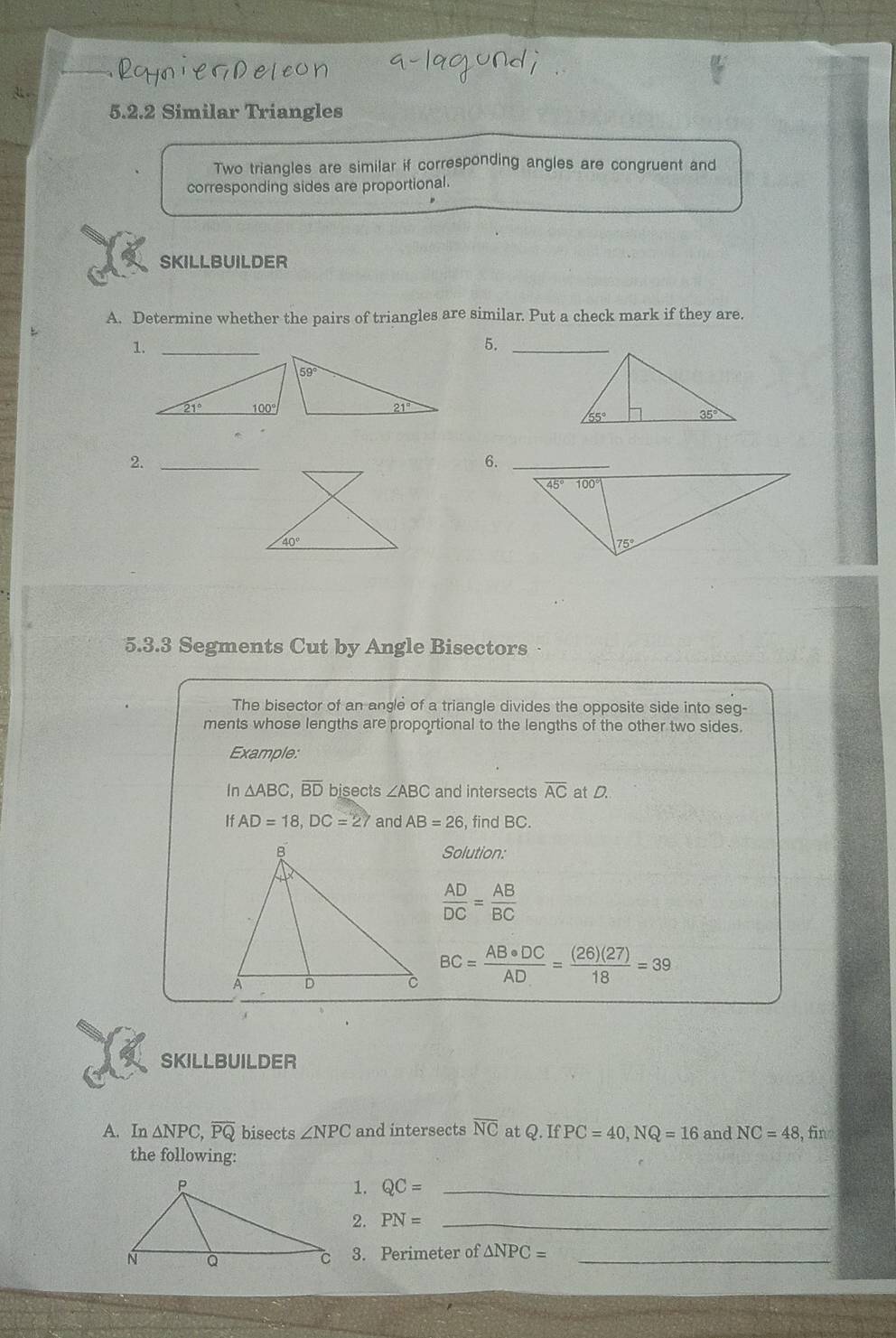 Similar Triangles
Two triangles are similar if corresponding angles are congruent and
corresponding sides are proportional.
SKILLBUILDER
A. Determine whether the pairs of triangles are similar. Put a check mark if they are.
5._
2._
6.
5.3.3 Segments Cut by Angle Bisectors 
The bisector of an angle of a triangle divides the opposite side into seg-
ments whose lengths are proportional to the lengths of the other two sides.
Example:
In △ ABC,overline BD bisects ∠ ABC and intersects overline AC at D.
If . AD=18,DC=27 and AB=26 , find BC.
Solution:
 AD/DC = AB/BC 
BC= AB· DC/AD = (26)(27)/18 =39
SKILLBUILDER
A. In △ NPC,overline PQ bisects ∠ NPC and intersects overline NC at Q.IfPC=40,NQ=16 and NC=48 , fīn
the following:
1. QC= _
2. PN= _
3. Perimeter of △ NPC= _