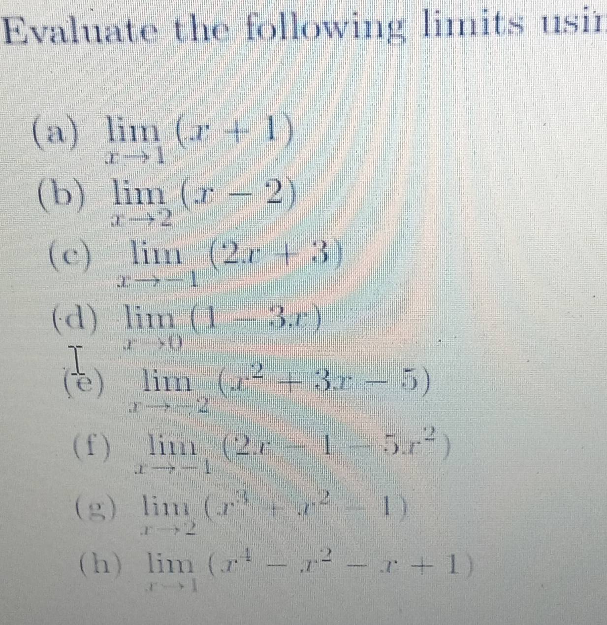 Evaluate the following limits usir 
(a) limlimits _xto 1(x+1)
(b) limlimits _xto 2(x-2)
(c) limlimits _xto -1(2x+3)
(d) limlimits _xto 0(1-3x)
(e) limlimits _xto -2(x^2+3x-5)
(f ) limlimits _xto -1(2x-1-5x^2)
(g) limlimits _xto 2(x^3+x^2-1)
(h) limlimits _xto 1(x^4-x^2-x+1)