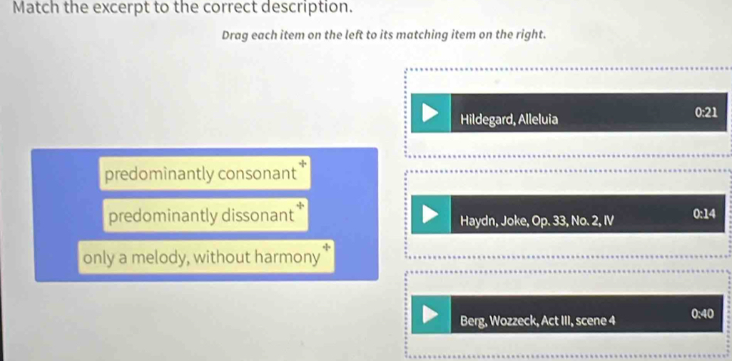 Match the excerpt to the correct description.
Drag each item on the left to its matching item on the right.
Hildegard, Alleluia
0:21
predominantly consonant
predominantly dissonant * Haydn, Joke, Op. 33, No. 2, IV
0:14
only a melody, without harmony
Berg, Wozzeck, Act III, scene 4
0:40