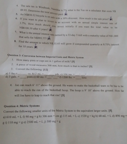 The sale tax in Windboek, Namibia is 7% what is the Tax on a calculater that costs NS
89.95. Determine the total amoust paid. [●] 
5. An N $850.52 bicycle is on sale with a 30% discount. How much is the sale price! . 
6. If you want to plan to invest in an account with an annual simple interest rate of
3.7%. How much should you invest initially if you want the total value to be 
N $8100.50 after 4 years? 
7. What is the annual interest rate earned by a 33-day T-bill with a maturity value of N $1,000
that sells for N$995.77? 
8. Find the amount to which N$.55.45 will grow if compounded quarterly at 8.75% interest 
for 10 years. 
Question 3: Conversion between Imperial Units and Metric System 
1. How many pints or cups are in 1 gallon of milk? [5] 
2. A piece of wood measures 300 mm, how much is that in inches? [5] 
3. Convert the following: [12] 
_ 
a) 5lbs= _ _ tons
d) 3 gals. =_  _ pints e) oz. b) 2mi,= _  yds 106ins,= _"
60ins.= ” f) 1200lbs.=
4. Joe can reach 6'11'' above the ground. He wants to make the basketball team so he has to be 
able to reach the rim of the basketball hoop. The hoop is 9'10'' above the ground. How far 
will Joe have to leap to reach that rim? [5] 
Question 4: Metric Systems 
Convert the following smaller units of the Metric System to the equivalent larger units. [5] 
a) 610mL=L∩ 90mg=gb)306mm=cmg 115mL=L. c) 1520g=kg h) 68mL=L d) 890mg-
g i) 110mg=ge)2500mL=Lj)500mg=g