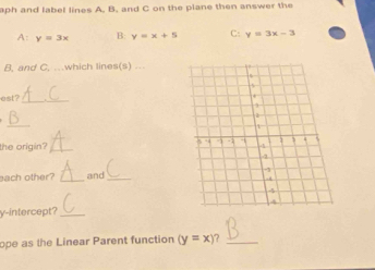 aph and label lines A. B. and C on the plane then answer the 
A: y=3x B: y=x+5 C: y=3x-3
B, and C, …which lines(s) . 
est?_ 
_ 
the origin? _ 
each other? _and_ 
y-intercept?_ 
ope as the Linear Parent function (y=x) ?_