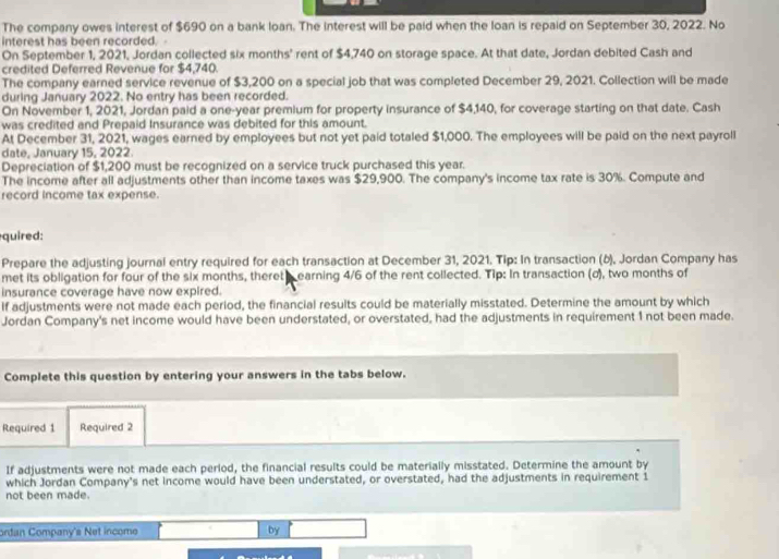 The company owes interest of $690 on a bank loan. The interest will be paid when the loan is repaid on September 30, 2022. No 
interest has been recorded. - 
On September 1, 2021, Jordan collected six months ' rent of $4,740 on storage space. At that date, Jordan debited Cash and 
credited Deferred Revenue for $4,740. 
The company earned service revenue of $3,200 on a special job that was completed December 29, 2021. Collection will be made 
during January 2022. No entry has been recorded. 
On November 1, 2021, Jordan paid a one-year premium for property insurance of $4,140, for coverage starting on that date. Cash 
was credited and Prepaid Insurance was debited for this amount. 
At December 31, 2021, wages earned by employees but not yet paid totaled $1,000. The employees will be paid on the next payroll 
date, January 15, 2022. 
Depreciation of $1,200 must be recognized on a service truck purchased this year. 
The income after all adjustments other than income taxes was $29,900. The company's income tax rate is 30%. Compute and 
record income tax expense. 
quired: 
Prepare the adjusting journal entry required for each transaction at December 31, 2021. Tip: In transaction (δ), Jordan Company has 
met its obligation for four of the six months, theret s earning 4/6 of the rent collected. Tip: In transaction (σ), two months of 
insurance coverage have now expired. 
If adjustments were not made each period, the financial results could be materially misstated. Determine the amount by which 
Jordan Company's net income would have been understated, or overstated, had the adjustments in requirement 1 not been made. 
Complete this question by entering your answers in the tabs below. 
Required 1 Required 2 
If adjustments were not made each perlod, the financial results could be materially misstated. Determine the amount by 
which Jordan Company's net income would have been understated, or overstated, had the adjustments in requirement 1
not been made. 
ordan Company's Net income by