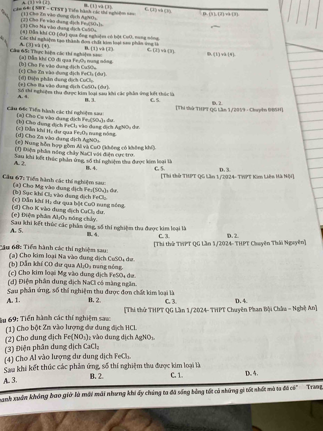 A. (1) và (2)
B. (1) và (3) C. (2) và (3). D.(1),(2)vh(3)
câu 64: ( SBT - CTST ) Tiến hành các thí nghiệm sau:
(1) Cho Zn vào dung dịch AgNO₃
(2) Cho Fe vào dung dịch Fe_2(SO_4)_3.
(3) Cho Na vào dung dịch CuSO
(4) Dẫn khí CO (dư) qua ống nghiệm có bột CuO, nung nóng
Các thí nghiệm tạo thành đơn chất kim loại sau phân ứng là
A. (3) và (4). B. (1) và (2). C. (2) và (3). D. (1)vh(4).
Câu 65: Thực hiện các thí nghiệm sau:
(a) Dẫn khí CO đi qua Fe₂O₃ nung nóng
(b) Cho Fe vào dung dịch CuSO₄
(c) Cho Zn vào dung dịch FeCl₃ (dư)
(d) Điện phân dung dịch CuCl₂.
(e) Cho Ba vào dung dịch CuSO₄ (dư).
Số thí nghiệm thu được kim loại sau khi các phản ứng kết thúc là
A. 4. B. 3. C. 5.
D. 2.
[Thi thử THPT QG Lần 1/2019 - Chuyên ĐBSH]
Câu 66: Tiến hành các thí nghiệm sau:
(a) Cho Cu vào dung dịch Fe_2(SO_4) dư.
(b) Cho dung dịch Fe C1 vào dung dịch AgNO_3 dur.
(c) Dẫn khí H_2 dư qua Fe_2O_3 nung nóng.
(d) Cho Zn vào dung dịch A gNO_3.
(e) Nung hỗn hợp gồm Al và CuO (không có không khí)
(f) Điện phân nóng chảy NaCl với điện cực trơ.
Sau khi kết thúc phản ứng, số thí nghiệm thu được kim loại là
A. 2. B. 4.
C. 5. D. 3.
[Thi thử THPT QG Lần 1/2024- THPT Kim Liên Hà Nội]
Câu 67: Tiến hành các thí nghiệm sau:
(a) Cho Mg vào dung dịch Fe; (SO_4) s dư.
(b) Sục khí Cl₂ vào dung dịch FeC |y
(c) Dẫn khí H_2 dư qua bột CuO nung nóng
(d) Cho K vào dung dịch CuCl₂ dư.
(e) Điện phân Al_2O_3 nóng chảy.
Sau khi kết thúc các phản ứng, số thí nghiệm thu được kim loại là
A. 5. D. 2.
B. 4.
C. 3.
Cầu 68: Tiến hành các thí nghiệm sau: [Thi thử THPT QG Lần 1/2024- THPT Chuyên Thái Nguyên]
(a) Cho kim loại Na vào dung dịch CuSO₄ dư.
(b) Dẫn khí CO dư qua Al_2O_3 nung nóng.
(c) Cho kim loại Mg vào dung dịch FeSO₄ dư.
(d) Điện phân dung dịch NaCl có màng ngăn.
Sau phản ứng, số thí nghiệm thu được đơn chất kim loại là
A. 1. B. 2. C. 3. D. 4.
[Thi thử THPT QG Lần 1/2024- THPT Chuyên Phan Bội Châu - Nghệ An]
âu 69: Tiến hành các thí nghiệm sau:
(1) Cho bột Zn vào lượng dư dung dịch HCl.
(2) Cho dung dịch Fe (NO_3) 2 vào dung dịch AgNO_3.
(3) Điện phân dung dịch CaCl_2
(4) Cho Al vào lượng dư dung dịch FeC |3
Sau khi kết thúc các phản ứng, số thí nghiệm thu được kim loại là
A. 3. B. 2. C. 1. D. 4.
Danh xuân không bao giờ là mãi mãi nhưng khi ấy chúng ta đã sống bằng tất cả những gì tốt nhất mà ta đã có" Trang