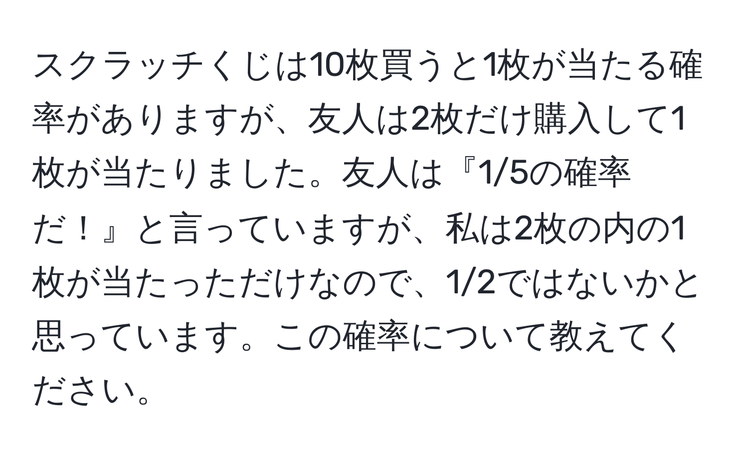 スクラッチくじは10枚買うと1枚が当たる確率がありますが、友人は2枚だけ購入して1枚が当たりました。友人は『1/5の確率だ！』と言っていますが、私は2枚の内の1枚が当たっただけなので、1/2ではないかと思っています。この確率について教えてください。