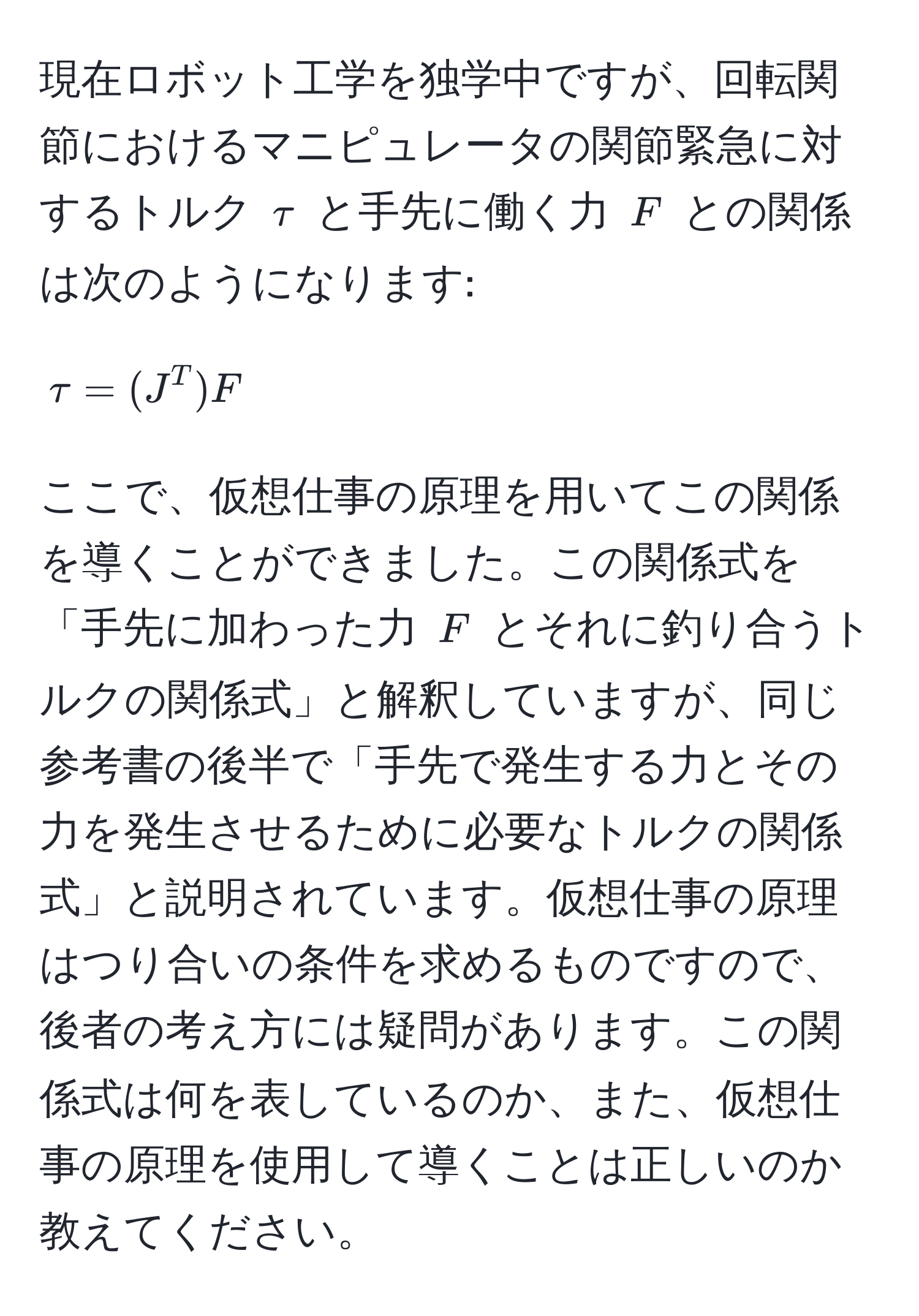現在ロボット工学を独学中ですが、回転関節におけるマニピュレータの関節緊急に対するトルク $tau$ と手先に働く力 $F$ との関係は次のようになります: 
$$tau = (J^T)F$$ 
ここで、仮想仕事の原理を用いてこの関係を導くことができました。この関係式を「手先に加わった力 $F$ とそれに釣り合うトルクの関係式」と解釈していますが、同じ参考書の後半で「手先で発生する力とその力を発生させるために必要なトルクの関係式」と説明されています。仮想仕事の原理はつり合いの条件を求めるものですので、後者の考え方には疑問があります。この関係式は何を表しているのか、また、仮想仕事の原理を使用して導くことは正しいのか教えてください。