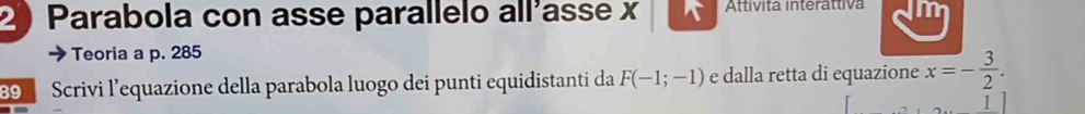 Parabola con asse parallelo all'asse x Attívita interáttiva 
Teoria a p. 285
89 Scrivi l’equazione della parabola luogo dei punti equidistanti da F(-1;-1) e dalla retta di equazione x=- 3/2 . 
1