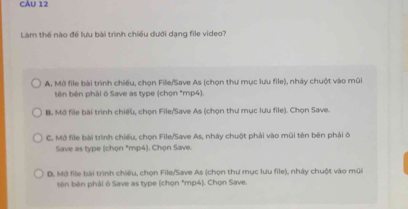 Làm thế nào để lưu bài trình chiếu dưới dạng file video?
A. Mở file bài trình chiếu, chọn File/Save As (chọn thư mục lưu file), nháy chuột vào mũi
tên bên phải ô Save as type (chọn *mp4).
B. Mở file bài trình chiếu, chọn File/Save As (chọn thư mục lưu file). Chọn Save.
C. Mở file bài trình chiếu, chọn File/Save As, nháy chuột phải vào mũi tên bên phải ô
Save as type (chọn *mp4). Chọn Save.
D. Mở file bài trình chiếu, chọn File/Save As (chọn thư mục lưu file), nháy chuột vào mũi
tên bên phải õ Save as type (chọn *mp4). Chọn Save.