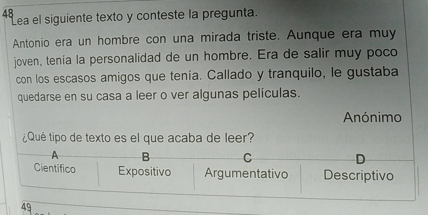 Lea el siguiente texto y conteste la pregunta.
Antonio era un hombre con una mirada triste. Aunque era muy
joven, tenía la personalidad de un hombre. Era de salir muy poco
con los escasos amigos que tenía. Callado y tranquilo, le gustaba
quedarse en su casa a leer o ver algunas películas.
Anónimo
¿Qué tipo de texto es el que acaba de leer?
A
B
C
D
Científico Expositivo Argumentativo Descriptivo
49