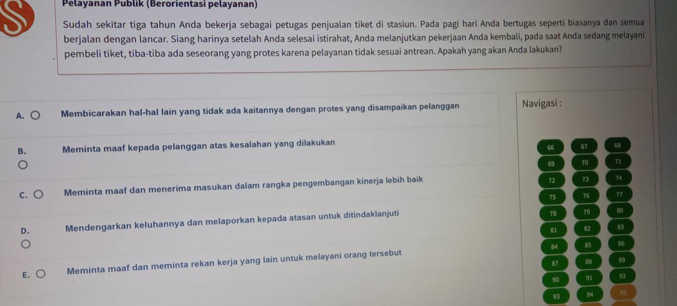 Pélayanan Publik (Berorientasi pelayanan)
S Sudah sekitar tiga tahun Anda bekerja sebagai petugas penjualan tiket di stasiun. Pada pagi hari Anda bertugas seperti biasanya dan semua
berjalan dengan lancar. Siang harinya setelah Anda selesai istirahat, Anda melanjutkan pekerjaan Anda kembali, pada saat Anda sedang melayani
pembeli tiket, tiba-tiba ada seseorang yang protes karena pelayanan tidak sesuai antrean. Apakah yang akan Anda lakukan?
A. ○ Membicarakan hal-hal lain yang tidak ada kaitannya dengan protes yang disampaikan pelanggan Navigasi :
B. Meminta maaf kepada pelanggan atas kesalahan yang dilakukan
66 67 68
69 70 71
C. Meminta maaf dan menerima masukan dalam rangka pengembangan kinerja lebih baik
72 73 74
75 76 77
D. Mendengarkan keluhannya dan melaporkan kepada atasan untuk ditindaklanjuti
78 79 80
81 82 83
84 85 86
87 88 89
E. Meminta maaf dan meminta rekan kerja yang lain untuk melayani orang tersebut
90 91 92
93 94 95