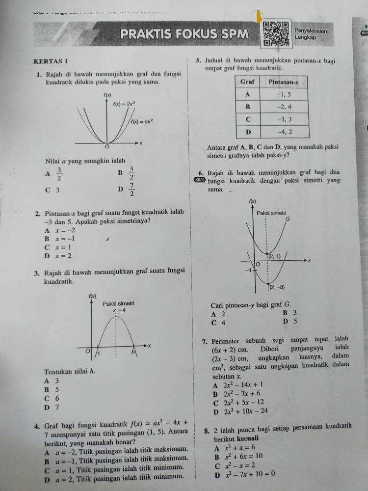 Penyelesaian
PRAKTIS FOKUS SPM Lengkap
KERTAS 1 5. Jadual di bawah menunjukkan pintasan-x bagi
1. Rajah di bawah menunjukkan graf dua fungsi empat graf fungsi kuadratik.
kuadratik dilukis pada paksi yang sama. 
Antara graf A, B, C dan D, yang manakah paksi
simetri grafnya ialah paksi-y?
Nilai a yang mungkin ialah
B  5/2 
A  3/2  6. Rajah di bawah menunjukkan graf bagi dua
fungsi kuadratik dengan paksi simetri yang
C 3 D  7/2  sama.
2. Pintasan-x bagi graf suatu fungsi kuadratik ialah 
-3 dan 5. Apakah paksi simetrinya?
A x=-2
B x=-1
C x=1
D x=2
3. Rajah di bawah menunjukkan graf suatu fungsi
kuadratik.
Cari pintasan-y bagi graf G.
A 2 B 3
C 4 D 5
7. Perimeter sebuah segi empat tepat ialah
(6x+2)cm. Diberi panjangnya ialah
(2x-3)cm, ǔ ungkapkan luasnya, dalam
Tentukan nilai h. cm^2 , sebagai satu ungkapan kuadratik dalam
A 3 sebutan x.
B 5
A 2x^2-14x+1
B 2x^2-7x+6
C 6
c 2x^2+5x-12
D 7 2x^2+10x-24
D
4. Graf bagi fungsi kuadratik f(x)=ax^2-4x+
7 mempunyai satu titik pusingan (1,5). Antara 8. 2 ialah punca bagi setiap persamaan kuadratik
berikut, yang manakah benar? berikut kecuali
A a=-2 , Titik pusingan ialah titik maksimum. A x^2+x=6
B a=-1 , Titik pusingan ialah titik maksimum. B x^2+6x=10
C a=1 , Titik pusingan ialah titik minimum. C x^2-x=2
D a=2 , Titik pusingan ialah titik minimum. D x^2-7x+10=0